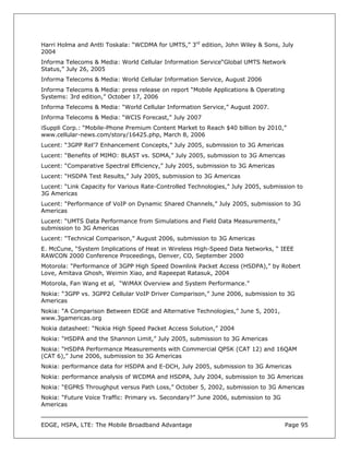 Harri Holma and Antti Toskala: “WCDMA for UMTS,” 3rd edition, John Wiley & Sons, July
2004
Informa Telecoms & Media: World Cellular Information Service“Global UMTS Network
Status,” July 26, 2005
Informa Telecoms & Media: World Cellular Information Service, August 2006
Informa Telecoms & Media: press release on report “Mobile Applications & Operating
Systems: 3rd edition,” October 17, 2006
Informa Telecoms & Media: “World Cellular Information Service,” August 2007.
Informa Telecoms & Media: “WCIS Forecast,” July 2007
iSuppli Corp.: “Mobile-Phone Premium Content Market to Reach $40 billion by 2010,”
www.cellular-news.com/story/16425.php, March 8, 2006
Lucent: “3GPP Rel’7 Enhancement Concepts,” July 2005, submission to 3G Americas
Lucent: “Benefits of MIMO: BLAST vs. SDMA,” July 2005, submission to 3G Americas
Lucent: “Comparative Spectral Efficiency,” July 2005, submission to 3G Americas
Lucent: “HSDPA Test Results,” July 2005, submission to 3G Americas
Lucent: “Link Capacity for Various Rate-Controlled Technologies,” July 2005, submission to
3G Americas
Lucent: “Performance of VoIP on Dynamic Shared Channels,” July 2005, submission to 3G
Americas
Lucent: “UMTS Data Performance from Simulations and Field Data Measurements,”
submission to 3G Americas
Lucent: “Technical Comparison,” August 2006, submission to 3G Americas
E. McCune, “System Implications of Heat in Wireless High-Speed Data Networks, “ IEEE
RAWCON 2000 Conference Proceedings, Denver, CO, September 2000
Motorola: “Performance of 3GPP High Speed Downlink Packet Access (HSDPA),” by Robert
Love, Amitava Ghosh, Weimin Xiao, and Rapeepat Ratasuk, 2004
Motorola, Fan Wang et al, “WiMAX Overview and System Performance.”
Nokia: “3GPP vs. 3GPP2 Cellular VoIP Driver Comparison,” June 2006, submission to 3G
Americas
Nokia: “A Comparison Between EDGE and Alternative Technologies,” June 5, 2001,
www.3gamericas.org
Nokia datasheet: “Nokia High Speed Packet Access Solution,” 2004
Nokia: “HSDPA and the Shannon Limit,” July 2005, submission to 3G Americas
Nokia: “HSDPA Performance Measurements with Commercial QPSK (CAT 12) and 16QAM
(CAT 6),” June 2006, submission to 3G Americas
Nokia: performance data for HSDPA and E-DCH, July 2005, submission to 3G Americas
Nokia: performance analysis of WCDMA and HSDPA, July 2004, submission to 3G Americas
Nokia: “EGPRS Throughput versus Path Loss,” October 5, 2002, submission to 3G Americas
Nokia: “Future Voice Traffic: Primary vs. Secondary?” June 2006, submission to 3G
Americas


EDGE, HSPA, LTE: The Mobile Broadband Advantage                                      Page 95
 