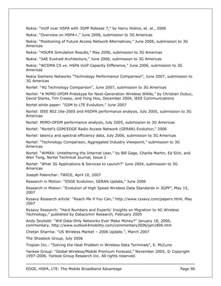 Nokia: “VoIP over HSPA with 3GPP Release 7,” by Harry Holma, et. al., 2006
Nokia: “Overview on HSPA+,” June 2006, submission to 3G Americas
Nokia: “Positioning of Future Access Network Alternatives,” June 2006, submission to 3G
Americas
Nokia: “HSUPA Simulation Results,” May 2006, submission to 3G Americas
Nokia: “SAE Evolved Architecture,” June 2006, submission to 3G Americas
Nokia: “WCDMA CS vs. HSPA VoIP Capacity Difference,” June 2006, submission to 3G
Americas
Nokia Siemens Networks “Technology Performance Comparison”, June 2007, submission to
3G Americas
Nortel: “4G Technology Comparison”, June 2007, submission to 3G Americas
Nortel: “A MIMO-OFDM Prototype for Next-Generation Wireless WANs,” by Christian Dubuc,
David Starks, Tim Creasy, and Yong Hou, December 2004, IEEE Communications
Nortel white paper: “GSM to LTE Evolution,” June 2007
Nortel: IEEE 802.16e-2005 and HSDPA performance analysis, July 2005, submission to 3G
Americas
Nortel: MIMO-OFDM performance analysis, July 2005, submission to 3G Americas
Nortel: “Nortel’s GSM/EDGE Radio Access Network (GERAN) Evolution,” 2006
Nortel: latency and spectral efficiency data, July 2006, submission to 3G Americas
Nortel: “Technology Comparison, Aggregated Industry Viewpoint,” submission to 3G
Americas
Nortel: “WiMAX: Untethering the Internet User,” by Bill Gage, Charlie Martin, Ed Sich, and
Wen Tong, Nortel Technical Journal, Issue 2
Nortel: “What 3G Applications & Services to Launch?” June 2004, submission to 3G
Americas
Joseph Palenchar: TWICE, April 10, 2007
Research in Motion: “EDGE Evolution, GERAN Update,” June 2006
Research in Motion: “Evolution of High Speed Wireless Data Standards in 3GPP”, May 15,
2007
Rysavy Research article: “Reach Me if You Can,” http://www.rysavy.com/papers.html, May
2007
Rysavy Research: “Hard Numbers and Experts' Insights on Migration to 4G Wireless
Technology,” published by Datacomm Research, February 2005
Andy Seybold: “Will Data-Only Networks Ever Make Money?” January 18, 2006,
commentary, http://www.outlook4mobility.com/commentary2006/jan1806.htm
Chetan Sharma: “US Wireless Market – 2006 Update.”, March 2007
The Shosteck Group, July 2006
Tropian Inc.: “Solving the Heat Problem in Wireless Data Terminals”, E. McCune
Yankee Group: “Global Wireless/Mobile Premium Forecast,” November 2005, © Copyright
1997-2006. Yankee Group Research Inc. All rights reserved.


EDGE, HSPA, LTE: The Mobile Broadband Advantage                                      Page 96
 