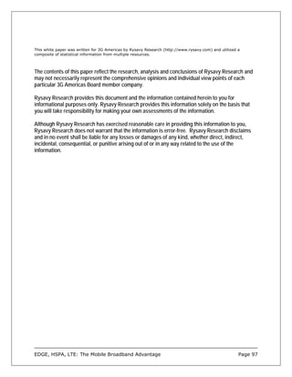 This white paper was written for 3G Americas by Rysavy Research (http://www.rysavy.com) and utilized a
composite of statistical information from multiple resources.



The contents of this paper reflect the research, analysis and conclusions of Rysavy Research and
may not necessarily represent the comprehensive opinions and individual view points of each
particular 3G Americas Board member company.

Rysavy Research provides this document and the information contained herein to you for
informational purposes only. Rysavy Research provides this information solely on the basis that
you will take responsibility for making your own assessments of the information.

Although Rysavy Research has exercised reasonable care in providing this information to you,
Rysavy Research does not warrant that the information is error-free. Rysavy Research disclaims
and in no event shall be liable for any losses or damages of any kind, whether direct, indirect,
incidental, consequential, or punitive arising out of or in any way related to the use of the
information.




EDGE, HSPA, LTE: The Mobile Broadband Advantage                                                      Page 97
 