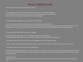 Money Making Guide
How to bring money into a game without an economy


You might think it will be hard to make money in RuneScape '07, but I think differently!
I've tried to think outside the box to discover how you can produce pure GP and I think I've
made a rather sweet list of opportunities for you to take advantage of:


- Pyramid Plunder for Golden items, which sells for 750-1,250gp

This, in my opinion, will be the absolute best way to make millions right off the bat.
By the time you're 99 Thieving you'll have made a few million gp from selling the golden artifacts. If you loot the chests too, a few
Sceptres may come your way as well, but I would advice against that due to the locust swarm that will most likely spawn.


- Pyramid Agility for the golden top. Sells for 1,000 gp.

If you want to train Agility, this will be your place if you're out for a quick profit.
A rather annoying course, but it can be worth it if you really want some profit from your training.

- Wall safes in Rogue's Den. Sources says up to 350,000gp/hour, but I find it highly unlikely.

Never done them myself, but after doing some research, I came across this number. Feel free to try it out once RS07 is out.

- Do Treasure Trails and sell the misc loot to general stores.

Doing Treasure Trails, especially the Lvl-3 ones, will give you a bunch of rune items you can simply sell to the general store because
not many will be around to buy them. I'd advice you to keep your Treasure Trail specific rewards, though. They won't sell for much
in a General Store.

- Quests gives GP.
Not all quests do, but some will reward you with a few thousand GPs, and also give you access to new training areas and helpful
tools.
 
