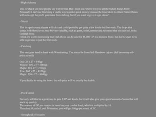 - High-alchemy

This is what I see most people say will be best. But I must ask: where will you get the Nature Runes from?
Personally I can't see this being a viable way to make quick money because the time taken to obtain Nature Runes
will outweigh the profit you make from alching, but if you want to give it a go, do so!

- Slayer

This is a path many players will take and could probably get quite a few levels the first week. The drops that
comes with those levels may be very valuable, such as gems, coins, armour and resources that you can sell in the
General Store.
I think it's worth mentioning that Dark Bows can be sold for 48,000 GP in a General Store, but don't expect to be
able to get one in just the first week.

- Fletching

This one goes hand in hand with Woodcutting. The prices for Store Sell Shortbow (u) are: (full inventory sell-
price as well)

Oak: 20 x 27 = 540gp
Willow: 40 x 27 = 1080gp
Maple: 80 x 27 = 2160gp
Yew: 160 x 27 = 4320gp
Magic: 320 x 27 = 8640gp

If you decide to string the bows, the sell-price will be exactly the double.



- Pest Control

Not only will this be a great way to gain EXP and levels, but it will also give you a good amount of coins that will
stack up quickly.
The amount of GP you receive is based on your combat level, which is multiplied by 10.
Therefore, if you're Level 50 combat, you will get 500gp per round of PC.

- Stronghold of Security
 