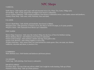 NPC Shops
VARROCK:

•Zaff's Staves - Sells regular staff, magic staff and elemental staves (Air, Water, Fire, Earth, 1500gp each).
•Sword Shop - Sells swords, longswords and daggers from bronze to adamantite.
•Lowe's Archery Emporium - Sells ranging equipment, from bronze to adamantite arrows, some leather armour and shortbows.
•Aubury's Rune Shop - Sells runes, mind, elemental, chaos and death.

FALADOR:

•Cassie's Shield Shop - Sells shields and kiteshields, from bronze to Mithril.
•Herquin's Gems - Sells gemstones. If memory serves, this shop is ALWAYS empty, so it's pretty pointless.
•Wayne's Chains - Sells chainmails from Bronze up to Adamantite.

PORT SARIM:

•Betty's Magic Emporium - Sells runes like Aubury's Shop, but also Eyes of Newt for Herblore training.
•Brian's Battleaxe Bazaar - Sells Battleaxes from bronze to adamantite.
•Grum's Gold Exchange - Sells necklaces, amulets and rings, from gold to ruby.
•errant's Fishy Business - Sells fishing supplies as well as fish.
•Wydin's Food Store - Sells various items very much desired for certain quests. flour, raw meat, raw chicken,
•redberries, chocolate and cheese, to mention a few.



LUMBRIDGE:
•Bob's Brilliant Axes - Sells hatchets and battleaxes and bronze pickaxe


•AL KHARID:
•Louie Legs - Sells platelegs, from bronze to adamantite.

DWARVEN MINES:
•Crossbow Shop - Not sure if this one will be in RS07, but it might be worth checking. Sells up to Rune.
•Nurmof's Pickaxe Shop - Sells up to Rune pickaxes.
 