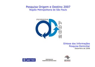 Pesquisa Origem e Destino 2007
  Região Metropolitana de São Paulo




                               Síntese das Informações
                                    Pesquisa Domiciliar
                                         Dezembro de 2008
 