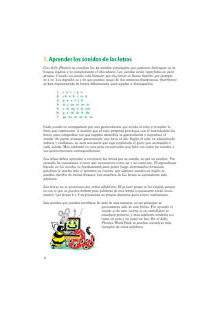 1. Aprender los sonidos de las letras
Con Jolly Phonics se enseñan los 42 sonidos principales que podemos distinguir en la
lengua inglesa y no simplemente el abecedario. Los sonidos están repartidos en siete
grupos. Cuando un sonido está formado por dos letras se llama dígrafo, por ejemplo
ee y or. Los dígrafos oo y th que pueden sonar de dos maneras (book/moon, that/three)
se han representado de forma diferenciada para ayudar a distinguirlos.

        1.   s a t i p n
        2.   ck e h r m d
        3.   g o u l f b
        4.   ai j oa ie ee or
        5.   z w ng v oo oo
        6.   y x ch sh th th
        7.   qu ou oi ue er ar

Cada sonido va acompañado por una gesticulación que ayuda al niño a recordar la
letra que representa. A medida que el niño progresa practique con él mostrándole las
letras para comprobar con qué rapidez identifica la gesticulación y reproduce el
sonido. Se puede avanzar presentando una letra al día. Según el niño va adquiriendo
soltura y confianza, no será necesario que siga repitiendo el gesto que acompaña a
cada sonido. Más adelante en esta guía encontrarán una lista con todos los sonidos y
sus gesticulaciones correspondientes.

Los niños deben aprender a reconocer las letras por su sonido, no por su nombre. Por
ejemplo, la consonante n tiene que reconocerse como nn y no como ene. El aprendizaje
basado en los sonidos es fundamental para poder luego sintetizarlos formando
palabras (y mucho más si tenemos en cuenta que algunos sonidos en inglés se
pueden escribir de varias formas). Los nombres de las letras se aprenderán más
adelante.

Las letras no se presentan por orden alfabético. El primer grupo se ha elegido porque
es con el que se pueden formar más palabras de tres letras (consonante-vocal-conso-
nante). Las letras b y d se presentan en grupos distintos para evitar confusiones.

Los sonidos que pueden escribirse de más de una manera, en un principio se
                                     presentarán sólo de una forma. Por ejemplo el
                                     sonido ai de rain (suena ei en castellano) se
                                     enseñará primero, y más adelante vendrán a-e
                                     como en gate y ay como en day. En el Jolly
                                     Phonics Word Book se pueden encontrar más
                                     ejemplos de estas palabras.




2
 