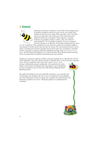 3. Síntesis
                      Llamamos sintetizar al proceso a través del cual recomponemos
                      la palabra completa a partir de cada uno de sus sonidos (por
                      ejemplo el paso de d-o-g a dog). Para aprender a leer, los niños
                      tienen que aprender esta técnica que irán mejorando para
                      adquirir soltura con la práctica. Para empezar, se puede
                      articular una palabra sonido a sonido y dar a los niños la
                      oportunidad de “oír” la palabra completa. Si no lo consiguen,
                      nosotros mismos se la diremos. Unos niños tardan más que otros
en “oír” la palabra. Para ayudarles hay que decir los sonidos de la palabra rápido y
articulando el sonido inicial más alto que los demás. Es conveniente practicar con los
niños a menudo pero durante periodos breves para evitar que se fatiguen y pierdan
interés. Lo ideal es empezar utilizando palabras sencillas como b-u-s, t-o-p, c-a-t, y
h-e-n. En The Phonics Handbook y en el Jolly Phonics Word Book pueden encontrar
listas ya preparadas de palabras adecuadas para esta práctica.


Tengan en cuenta que algunos sonidos, como por ejemplo sh, se representan con dos
letras (dígrafos). Los niños deben articular el dígrafo (sh) y no las letras por separado
(s-h). Así pues, palabras como rain o feet serán r-ai-n y f-ee-t.
Aunque inicialmente parece complicado, con la práctica los niños
llegan a pronunciar los dígrafos con naturalidad y para facilitarles
la tarea se pueden usar en clase The Jolly Phonics Regular Word
Blending Cards.


En inglés hay palabras con una ortografía irregular y no se pueden leer
sintetizando, por ejemplo said, was y one. La mayoría de estas palabras
son muy frecuentes, así que no queda más remedio que memorizarlas: las
llamamos “palabras con truco”. (Ninguna palabra es completamente
irregular)




4
 
