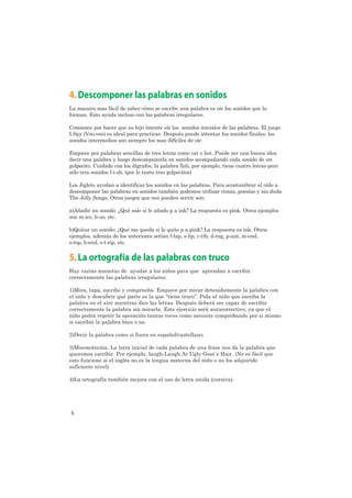 4. Descomponer las palabras en sonidos
La manera mas fácil de saber cómo se escribe una palabra es oír los sonidos que la
forman. Esto ayuda incluso con las palabras irregulares.

Comience por hacer que su hijo intente oír los sonidos iniciales de las palabras. El juego
I-Spy (Veo-veo) es ideal para practicar. Después puede intentar los sonidos finales: los
sonidos intermedios son siempre los mas difíciles de oír.

Empiece por palabras sencillas de tres letras como cat o hot. Puede ser una buena idea
decir una palabra y luego descomponerla en sonidos acompañando cada sonido de un
golpecito. Cuidado con los dígrafos, la palabra fish, por ejemplo, tiene cuatro letras pero
sólo tres sonidos f-i-sh. (por lo tanto tres golpecitos)

Los Jiglets ayudan a identificar los sonidos en las palabras. Para acostumbrar al oído a
descomponer las palabras en sonidos también podemos utilizar rimas, poesías y sin duda
The Jolly Songs. Otros juegos que nos pueden servir son:

a)Añadir un sonido: ¿Qué sale si le añado p a ink? La respuesta es pink. Otros ejemplos
son m-ice, b-us, etc.

b)Quitar un sonido: ¿Qué me queda si le quito p a pink? La respuesta es ink. Otros
ejemplos, además de los anteriores serían f-lap, s-lip, c-rib, d-rag, p-ant, m-end,
s-top, b-end, s-t-rip, etc.


5. La ortografía de las palabras con truco
Hay varias maneras de ayudar a los niños para que aprendan a escribir
correctamente las palabras irregulares:

1)Mira, tapa, escribe y comprueba. Empiece por mirar detenidamente la palabra con
el niño y descubrir qué parte es la que “tiene truco”. Pida al niño que escriba la
palabra en el aire mientras dice las letras. Después deberá ser capaz de escribir
correctamente la palabra sin mirarla. Este ejercicio será autocorrectivo, ya que el
niño podrá repetir la operación tantas veces como necesite comprobando por si mismo
si escribió la palabra bien o no.

2)Decir la palabra como si fuera en español/castellano.

3)Mnemotecnia. La letra inicial de cada palabra de una frase nos da la palabra que
queremos escribir. Por ejemplo, laugh-Laugh At Ugly Goat´s Hair. (No es fácil que
esto funcione si el inglés no es la lengua materna del niño o no ha adquirido
suficiente nivel)

4)La ortografía también mejora con el uso de letra unida (cursiva).




5
 
