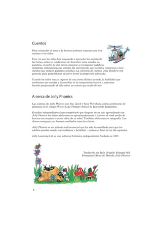 Cuentos
Para estimular el amor a la lectura podemos empezar por leer
cuentos a los niños

Una vez que los niños han empezado a aprender los sonidos de
las letras, están en condiciones de descubrir estos sonidos en
palabras. A partir de ahí, deben empezar a recomponer palabras
completas sintetizando sus sonidos. Es conveniente que los niños comiencen a leer
cuentos que utilicen palabras sencillas. La colección de cuentos Jolly Readers está
pensada para proporcionar al nuevo lector la progresión adecuada.

Cuando los niños son ya capaces de una cierta fluidez leyendo, la habilidad que
tendremos que ayudar a desarrollar es la comprensión lectora y podremos
hacerlo preguntando al niño sobre un cuento que acabe de leer.



A cerca de Jolly Phonics
Las autoras de Jolly Phonics son Sue Lloyd y Sara Wernham, ambas profesoras de
primaria en el colegio Woods Loke Primary School de Lowestoft, Inglaterra.

Estudios independientes han comprobado que después de un año aprendiendo con
Jolly Phonics los niños adelantan en aproximadamente 12 meses el nivel medio de
lectura con respecto a otros niños de su edad. También adelantan en ortografía. Los
chicos consiguen tan buenos resultados como las chicas.

Jolly Phonics es un método multisensorial que ha sido desarrollado para que los
adultos puedan usarlo con confianza y facilidad… incluso al final de un día agotador.

Jolly Learning Ltd es una editorial británica independiente fundada en 1987.




                                              Traducido por Inés Delgado-Echagüe Sell
                                             Formadora Oficial del Método Jolly Phonics




6
 