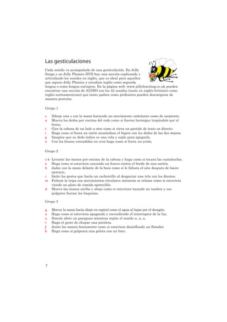 Las gesticulaciones
Cada sonido va acompañado de una gesticulación. En Jolly
Songs y en Jolly Phonics DVD hay una sección explicando y
articulando los sonidos en inglés, que es ideal para aquellos
que siguen Jolly Phonics y estudian inglés como segunda
lengua o como lengua extrajera. En la página web: www.jollylearning.co.uk pueden
encontrar una sección de AUDIO con los 42 sonidos (tanto en inglés británico como
inglés norteamericano) que tanto padres como profesores pueden descargarse de
manera gratuita.

Grupo 1

s   Dibuje una s con la mano haciendo un movimiento ondulante como de serpiente.
a   Mueva los dedos por encima del codo como si fueran hormigas trepándole por el
    brazo.
t   Gire la cabeza de un lado a otro como si viera un partido de tenis en directo.
i   Haga como si fuera un ratón atusándose el bigote con los dedos de las dos manos.
p   Imagine que su dedo índice es una vela y sople para apagarla.
n   Con los brazos extendidos en cruz haga como si fuera un avión.

Grupo 2

c k Levante las manos por encima de la cabeza y haga como si tocara las castañuelas.
e Haga como si estuviera cascando un huevo contra el borde de una sartén.
h Jadee con la mano delante de la boca como si le faltara el aire después de hacer
    ejercicio.
r   Imite los gestos que haría un cachorrillo al desgarrar una tela con los dientes.
m Frótese la tripa con movimientos circulares mientras se relame como si estuviera
    viendo un plato de comida apetecible.
d Mueva las manos arriba y abajo como si estuviera tocando un tambor y sus
    pulgares fueran las baquetas.

Grupo 3

g   Mueva la mano hacia abajo en espiral como el agua al bajar por el desagüe.
o   Haga como si estuviera apagando y encendiendo el interruptor de la luz.
u   Simule abrir un paraguas mientras repite el sonido u, u, u.
l   Haga el gesto de chupar una piruleta.
f   Junte las manos lentamente como si estuviera desinflando un flotador.
b   Haga como si golpeara una pelota con un bate.




7
 