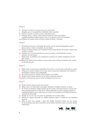 Grupo 4

ai   Acerque la mano a la oreja como si no oyera bien.
j    Imagine que es una gelatina temblando sobre un plato.
oa   Llévese la mano a la boca como si algo fuera mal.
ie   Póngase firme y salude. (Para darle sentido los niños que hablan
     español/castellano podrían hacer como si se dieran en el ojo al saludar)
ee orColoque las manos como si fueran orejas de burro y rebuzne.

Grupo 5

z    Extienda los brazos a cada lado del cuerpo con las manos despegadas como si
     fueran alitas e imite el zumbido de una abeja.
w Ponga las manos juntas con las palmas hacia arriba delante de la boca y sople como
     si fuera el viento.
ng Imagine que es un levantador de pesas en acción y está haciendo un gran
     esfuerzo con los brazos.
v Haga como si condujera una camioneta y moviese un volante imaginario con las
     dos manos.
oo ooMueva la cabeza hacia delante y hacia atrás como si fuera el pajarito que asoma
     en el reloj de cuco.

Grupo 6

y    Haga como si tuviera una cucharilla en la mano y se estuviera comiendo un yogur.
x    Coloque las manos delante de los ojos como si estuviera sujetando una cámara y
     haciéndole a alguien una radiografía.
ch Es usted un tren en marcha con los brazos a los lados.
sh Ponga el dedo índice delante de los labios indicando silencio.
th th Imite a dos payasos que se sacan la lengua el uno al otro.

Grupo 7

qu Forme con las manos el pico de un pato.
ou Haga como si su dedo fuera una aguja y pínchese el pulgar mientras se queja.
oi Es usted un marinero. Haga bocina con las manos como para hacerse oír por otro
   barco mientras grita: oi! ship ahoy! (Esta expresión no tiene ningún sentido en
   español/castellano, pero seguro que los niños la recuerdan con facilidad porque la
   encuentran divertida)
ue Señale de uno en uno a la gente de alrededor con el dedo índice.
er Mueva las manos haciendo un rodillo mientras imita el sonido de una batidora
   manual.
ar Abra la boca muy grande y diga Ah! (Inglés británico) Imite con las manos
   los movimientos que hacen las focas con las aletas mientras imita su sonido. (Inglés
   americano)




8
 