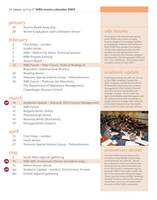 14 nexus: spring 07 WBS events calendar 2007



january
  27     Alumni Board Away Day
  30     Winter Graduation and Celebration dinner             wbs forums
                                                              Throughout the autumn and spring
february                                                      terms WBS hosts a series of eight
                                                              lectures targeted at bringing together
  2      First Friday – London                                post-graduate students and alumni to
                                                              hear world class speakers on campus.
  5      Dublin drinks                                        At the time of going to press not all
  7      WBS – Detica City Series: Financial Services         speakers for the spring series have
                                                              been conﬁrmed, but autumn speakers
  7      MBA Projects Evening                                 included the Chief Economist of BP and
  8      Alumni Board                                         the COO of RHM plc. Full details will be
                                                              available online in early 2007.
  12     WBS Forum – Peter Couch, Head of Strategy &
         Regulation, National Grid Wireless
  22     Reading dinner                                       academic update
  23     Telecoms Special Interest Group – Teleconference     Following on from the sell-out success
                                                              of the 2006 Academic Update the
  26     WBS Forum – Professor Jan Mouritsen,                 2007 Academic Update Series will see
         The Department of Operations Management,             WBS faculty discussing 21st Century
                                                              Management, 21st Century Finance
         Copenhagen Business School                           and 21st Century Leadership and
                                                              Strategic Change. These events are
                                                              open to all alumni and their guests and
march                                                         are aimed at those who would like to
                                                              update their knowledge with reference
  10     Academic Update – Warwick: 21st Century Management   to the latest research at an incredible
  12     WBS Forum                                            price of £65 for each one-day seminar.

  12     Bulgaria drinks (Soﬁa)
  13     Peterborough dinner
  14     Romania drinks (Bucharest)
  19     Portugal drinks (Lisbon)

april
  13     First Friday – London
  24     Leeds dinner
                                                              annual dinner
  27     Telecoms Special Interest Group – Teleconference

                                                              anniversary dinner
may                                                           The ﬁfth WBS Annual Dinner will
  2      South West regional gathering                        be held at Tower Bridge (in the long
  10     WBS 40th Anniversary Dinner (invitation only)        room between the Towers!). All our
                                                              key volunteers will be invited by way
  15     Milton Keynes dinner                                 of thanks for the hard work they put
                                                              in for the alumni community and to
  tbc    Academic Update – London: 21st Century Finance       promote WBS to the wider world. The
  tbc    Oxford regional gathering                            new Vice-Chancellor Professor Nigel
                                                              Thrift, and the Dean of WBS, Professor
                                                              Howard Thomas, will use this event to
                                                              share their vision for the future with
                                                              members of the WBS community.
 