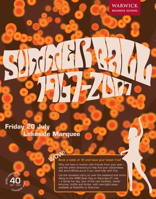 2




Friday 20 July
      Lakeside Marquee



                             Book a table of 10 and have your ticket free!
                             Why not have a reunion with friends from your year –
                             use the online directory to help ﬁnd your classmates.
                             Ask alumni@wbs.ac.uk if you need help with this.
              ating
           ebr
         el                  Let the occasion carry on over the weekend and come

         40
W BS c




                             along to the WBS Open Day on Saturday 21 July
                             – a family fun day, tour of the new facilities, taster
                        rs




                             lectures, buffet and drinks, with overnight stays
                       yea




         1967 – 2007
                             available at Radcliffe or Scarman.
          innovative
 