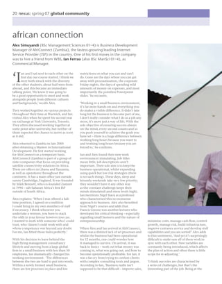 20 nexus: spring 07 global community




african connection
Alex Simuyandi (BSc Management Sciences 01–4) is Business Development
Manager of AfriConnect (Zambia), the fastest-growing leading Internet
Service Provider (ISP) in the country. One of his ﬁrst moves in the company
was to hire a friend from WBS, Ian Ferrao (also BSc ManSci 01–4), as
Commercial Manager.



‘I
       an and I sat next to each other on the    restrictions on what you can and can’t
       ﬁrst day our course started. I think we   do. Gone are the days where you can get
       were both struck with the diversity       away with procrastination, the corporate
of the other students; about half were from      Friday nights, the days of spending wild
abroad, and this became an immediate             amounts of money on expenses, and most
talking point. We knew it was going to           importantly the pointless Powerpoint
be a great opportunity to meet and work          slides.’ he recounts.
alongside people from different cultures
and backgrounds,’ recalls Alex.                  ‘Working in a small business environment,
                                                 it’s far more hands-on and everything you
They worked together on various projects         do makes a visible difference. It didn’t take
throughout their time at Warwick, and Ian        long for the business to become part of me,
visited Alex when he spent his second year       I don’t really consider what I do as a job any
on exchange at York University, Toronto.         more, it’s more just a way of life. With the
They often discussed working together at         sole objective of ensuring success always
some point after university, but neither of      on the mind, every second counts and so
them expected the chance to arrive as soon       you push yourself to achieve the goals you
as it did.                                       have set – there is a huge difference between
                                                 working long hours because you want to
Alex returned to Zambia in late 2005             and working long hours because you are
after obtaining a Masters in International       forced to,’ he conﬁrms.
Development. He ﬁrst started working
for AfriConnect on a temporary basis.            Ian and Alex found their new work
AfriConnect (Zambia) is part of a group of       environment stimulating. Job titles
sister companies that focus on providing         mean little; job descriptions aren’t
satellite connectivity solutions in Africa.      important. Their sole aim is to keep the
There are ofﬁces in Ghana and Tanzania,          business operational, whilst expanding
as well as operations throughout the             using quick but low risk strategies (there
continent. It has a main ofﬁce just outside      is no such thing). These days, sleep and
sunny Cambridge, England. It was founded         leisurely weekends take very low priority;
by Mark Bennett, who co-founded Zamnet           they wouldn’t have it any other way
in 1994 – sub-Saharan Africa’s ﬁrst ISP          as the constant challenge keeps their
outside of South Africa.                         minds stimulated (and stress levels high).
                                                 Ian mentions Nigel Slack as a professor
Alex explains: ‘When I was offered a full-       who characterised this no-nonsense
time position, I agreed on condition             approach to business. Alex also beneﬁted
I could bring in my own members of staff         from Nigel’s courses and adds that
if necessary. I think whenever you               Francis Greene was another lecturer who
undertake a venture, you have to stack           developed his critical thinking – especially
the odds in your favour however you can.         regarding small business and the nature of
I wanted to work with someone who I could        entrepreneurship.                                minimise costs, manage cash ﬂow, control
trust, who I knew I could work with and                                                           growth, manage risk, build infrastructure,
whose competence was beyond any doubt.           When Alex and Ian arrived at AfriConnect,        improve customer service and develop staff
For me, Ian ﬁtted those traits perfectly.’       there was a distinct lack of set processes and   capabilities and you are sorted!’ Alex adds
                                                 whilst the business had been operational         to this sentiment, ‘And yet it’s surprisingly
With his decision to leave behind the            for 12 months, one could wonder how              difﬁcult to make sure all of these work in
high ﬂying management consultancy                it managed to survive. On arrival, it was        sync with each other. New variables are
lifestyle and moving from a large global         back to basics – work out what money was         constantly being introduced, which affects
ﬁrm to a small business with less than 50        coming in, what was going out, and how to        the plan of action and often there is little
employees, Ian dramatically changed his          become operationally proﬁtable. For Ian, it      scope for re-adjusting.’
working environment. ‘The differences            was a far cry from trying to confuse clients
between the two are hard to put into words.      with complex consulting tools and jargon.        ‘I think our roles are characterised by
Within a newly formed small business,            According to Ian, ‘Business really isn’t         a series of challenges, but that’s the
there are few processes in place and few         supposed to be that difﬁcult – improve sales,    interesting part of the job. Being at the
 