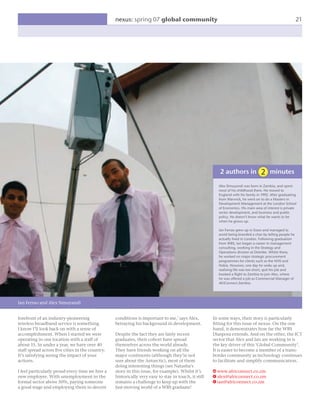 nexus: spring 07 global community                                                                       21




                                                                                                        2 authors in                   minutes
                                                                                                       Alex Simuyandi was born in Zambia, and spent
                                                                                                       most of his childhood there. He moved to
                                                                                                       England with his family in 1992. After graduating
                                                                                                       from Warwick, he went on to do a Masters in
                                                                                                       Development Management at the London School
                                                                                                       of Economics. His main area of interest is private
                                                                                                       sector development, and business and public
                                                                                                       policy. He doesn’t know what he wants to be
                                                                                                       when he grows up.

                                                                                                       Ian Ferrao grew up in Essex and managed to
                                                                                                       avoid being branded a chav by telling people he
                                                                                                       actually lived in London. Following graduation
                                                                                                       from WBS, Ian began a career in management
                                                                                                       consulting, working in the Strategy and
                                                                                                       Operations division at Deloitte. Whilst there,
                                                                                                       he worked on major strategic procurement
                                                                                                       programmes for clients such as the NHS and
                                                                                                       Nokia. However, one day he woke up and,
                                                                                                       realising life was too short, quit his job and
                                                                                                       booked a ﬂight to Zambia to join Alex, where
                                                                                                       he was offered a job as Commercial Manager of
                                                                                                       AfriConnect Zambia.




Ian Ferrao and Alex Simuyandi


forefront of an industry-pioneering              conditions is important to me,’ says Alex,          In some ways, their story is particularly
wireless broadband service is something          betraying his background in development.            ﬁtting for this issue of nexus. On the one
I know I’ll look back on with a sense of                                                             hand, it demonstrates how far the WBS
accomplishment. When I started we were           Despite the fact they are fairly recent             Diaspora extends. And on the other, the ICT
operating in one location with a staff of        graduates, their cohort have spread                 sector that Alex and Ian are working in is
about 15. In under a year, we have over 40       themselves across the world already.                the key driver of this ‘Global Community’.
staff spread across ﬁve cities in the country.   They have friends working on all the                It is easier to become a member of a trans-
It’s satisfying seeing the impact of your        major continents (although they’re not              border community as technology continues
actions.                                         sure about the Antarctic), most of them             to facilitate and simplify communication.
                                                 doing interesting things (see Natasha’s
I feel particularly proud every time we hire a   story in this issue, for example). Whilst it’s      W www.africonnect.co.zm
new employee. With unemployment in the           historically very easy to stay in touch, it still   E alex@africonnect.co.zm
formal sector above 50%, paying someone          remains a challenge to keep up with the             E ian@africonnect.co.zm
a good wage and employing them in decent         fast-moving world of a WBS graduate!
 