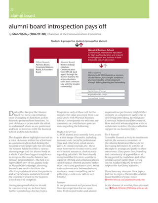 22
 22

 alumni board

alumni board introspection pays off
by Mark Whitley (MBA 99–00), Chairman of the Communications Committee

                                           Students & prospective students (prospective alumni)



                                                                             Warwick Business School
                                                                             Command an international reputation
                                                                             for high quality education and research
                                                                             in management and business in both
                                                                             the public and private sectors
                          Other Boards             Alumni Board
                          Advisory Board,          Review strategic
                          Corporate Relations      initiatives.
                          Board, & Founders        Communication
                          Board                    from WBS (& back          WBS Alumni
                                                   again) through the        Working with WBS students as mentors,
                                                   Alumni Board to the       or interviewers, for example. Ambitious
                                                   active volunteers         and committed to self development
                                                   (who then communi-        through lifelong learning and networking
                                                   cate with the broader
                                                   community)

                                                                             Special Interest Groups

                                                                             Regional Interest Groups

                                                                             International Groups




D    uring this last year the Alumni
     Board has been concentrating
on re-evaluating its functions and its
                                                Progress on each of these will further
                                                improve the value you enjoy from your
                                                association with Warwick Business
                                                                                                    organisations particularly might either
                                                                                                    compete or complement each other in
                                                                                                    delivering networking, licensing and
ﬁtness to perform these functions. As           School. Consequently we welcome any                 Continual Professional Development.
part of this exercise we made the effort        comments or contributions you can                   How and with whom might we wish to
to understand where we are positioned           make regarding the following:                       collaborate to deliver the most effective
and how we interface with the Business                                                              support in our business lives?
School and its stakeholders.                    Products & Services
                                                As WBS alumni you currently have access             Do It Yourself
The diagram above highlights our role as        to a wide range of beneﬁts, including               To enable Alumni activity to mushroom
a voice of alumni within the school and         various events (social & professional               within the resource constraints of
as a communications hub linking the             / free and otherwise), email aliases,               the Alumni Relations Ofﬁce calls for
business school (especially but not only        access to online journals, etc. These               increasing devolution to activists of
the Alumni Relations Ofﬁce); various            must however be of value to you, and                the right to arrange and publicise their
alumni groups and the alumni body as            with limited resources, choices made                own events. Data protection, branding
a whole. One of our biggest insights was        regarding priorities. We have already               and consistency of approach can all
to recognise the need to balance two            recognised that it is more sensible to              be supported by Guidelines and other
primary responsibilities. The ﬁrst is to        segment offering and communications                 central support rather than relying
express the views of the alumni body            on the basis of interest and need rather            on the Alumni Ofﬁce to be wholly
in Alumni Ofﬁce strategic planning.             than course and graduation date. What               responsible for Group activities.
Secondly we need to facilitate the              is the optimum mix between lectures,
effective provision of attractive products      seminars, career counselling, social                If you have any views on these topics,
and services to you as alumni from all          gatherings, conference calls or web                 feel free to express them to the Alumni
the courses provided by the business            forums?                                             Board member of your choice:
school since its inception.                                                                         W www.wbs.ac.uk/alumni/board.cfm
                                                Partners
Having recognised what we should                In our professional and personal lives              In the absence of another, then do email
be concentrating on, we have been               there is competition for our spare                  me: E Mark.Whitley99@mba.wbs.ac.uk
further considering a few key topics.           time. Professional bodies and alumni
 