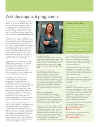 23
                                                                                                                                                       23




WBS development programme
Business schools are in a highly competitive
market. To get into the premier league, they                                                    Investing in future leaders
have to attract the best students and the                                                       Our students are exceptional. Because
top academics. They need to offer state-of-                                                     we have a reputation for excellence,
the-art buildings, IT, lecture theatres and                                                     our courses are usually heavily
libraries. The top international academic                                                       oversubscribed and we are able to
stars [need] dedicated research centres. All                                                    select the most talented and promising
this costs money. The Guardian, May 2004                                                        students from around the world. We
                                                                                                work hard internationally and provide
Whatever sector we are working in, we                                                           global scholarships to attract the most
have to recognise that organisations are                                                        talented students.
more focused, more tenacious and more                                                           I feel proud to be able to study here and I know that I
concerned about future position than                                                            am getting the very best in higher education that will
ever before. Leading global business and                                                        enable me to achieve my maximum potential. Every
                                                                                                aspect of student life has been catered for, from social
management schools are no exception.                                                            to educational, and postgraduate to employment
Now operating in the premiership of                                                             opportunities. I feel conﬁdent that with a Warwick
business management and education,                                                              Business School degree many doors will open.
                                                                                                Sarah Sweeney, BSc Management, WGA scholar
ﬁnance for WBS is critical. The School
has created a turnover of £35m, which
is a great success, but more is needed to      Investing in faculty                             a percentage of their salary as a direct
operate within the global league.              To be a leader in management education,          debit, on a continued basis. However
                                               research and knowledge innovation, WBS           major single gifts, as a cash donation,
As one of the ﬁrst UK business schools,        needs strong intellectual capital. We need       cheque, stocks or property can be used to
WBS initially secured over 80 percent          to ensure that we have academic depth            endow a scholarship or professorship,
                                               as well as breadth to our faculty. 16 new        or transform facilities.
of its funding from the government.
                                               professors have been appointed since August
Nowadays, in real terms, almost
                                               2003.                                            Whichever method you choose, please
80 percent of WBS revenue is self-                                                              remember that your gift is even more
generated. This demonstrates our               Investing in the environment                     valuable to the School through the Gift
innovative and entrepreneurial spirit in       Having given priority to students and            Aid scheme, which adds 28 percent to the
securing additional investment.                faculty, the School’s greatest need              value of your donation.
                                               currently is the learning environment;
Competitor schools have also                   WBS is in the middle of a major building         If the company you work for operates a
recognised the need to generate                development which commenced in 2002              matching gift programme, your donation
additional investment and have                 with a £17m build complete and a £12m            to the school can also be signiﬁcantly
established successful development             build at the planning stage. This building       increased.
programmes that include alumni giving          development is crucial in creating an
                                               inspiring and motivating environment             How to Donate
programmes, large endowments and
                                               that will allow students and research to         A decision to make a gift of any size is an
secured corporate sponsorship. Three
                                               thrive.                                          important one and there are many factors
years ago we recognised a development                                                           to consider. The WBS Development Ofﬁce
programme for WBS was imperative               How can you contribute?                          can help discuss with you in further detail
to securing our future and we are most         Our alumni and friends are the key to            fundraising priorities, work with you on
grateful to our ﬁrst donors and the            our success. An investment in WBS is an          deﬁning your gift intentions or liaising
advice and support of our Development          investment which will help move the              with the appropriate department or
Board – ‘The Founders’ Association’.           School into the global league and in turn        member of staff on your behalf.
                                               enhance the investment made by alumni
Warwick Business School wants and              and current students in their careers.           If you would like to discuss a donation in
needs to stay ahead as a leading teaching                                                       further detail please contact
and research institution, attracting           Alumni and friends often ask how much            Ben Plummer, Head of Development
the most able students regardless of           is it appropriate to give? This is, of course,   E ben.plummer@wbs.ac.uk
                                               a personal decision. Every gift is greatly       T +44 (0)24 7652 4188
opportunity, and moulding outstanding
                                               valued and worthwhile. Some donors do
and unique leaders across business and         not have the ability to donate large sums        You can also give online through the
management. In order to achieve these          of money. However, accumulative and              Giving to Warwick website.
goals, WBS has identiﬁed three key             on-going gifts quickly combine to create         W www2.warwick.ac.uk/services/
priority areas to support via the Fund for     scholarships and faculty exchange.               development/donate
Academic Excellence; students, faculty         The vast majority are committed to giving
and the learning environment.
 