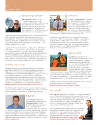 26
 26

 alumni news

                          following a dream                                                      new role
                          Ian Harwood (DLMBA 91–6):                                             In 2006, Giulio Cerroni (EXMBA 98–
                          ‘Following several years as a                                         00), Managing Director of ABgene,
                          volunteer AIDS buddy whilst working                                   also became Vice President of Sales
                          for the British Tourist Authority                                     and Marketing for Life Science
                          in Paris, I left my job as VP Global                                  Research in Europe. In his new role,
                          Communications at MasterCard’s                                        Giulio coordinates commercial
                          New York HQ in 1997 and returned to                                   activities across the multiple LSR
                          the UK to re-train in healthcare.           businesses in Europe, providing sales leadership for ABgene as
                                                                      well as Pierce, Endogen, Dharmacon and HyClone.
‘After training as a mental health nurse, I was ﬁnally accepted
into medical school in 2001 at the age of 46. I have been             Giulio has more than 22 years of business development
proﬁled in The Times and Hospital Doctor and featured in a            experience within the biosciences ﬁeld. He joined ABgene
short made by BBC North East on mature medical students               in August 2005, and as MD he has worked to guide the
in 2004. I also won the Royal College of Psychiatrist’s UK &          business into the large, high-growth biostorage and QPCR
Ireland Student Prize in 2005.                                        (quantitative polymerase chain reaction) markets. Before
                                                                      joining ABgene, he served as Managing Director for the
‘I graduated from Barts and the London School of Medicine             Biosciences division of Anachem Ltd.
in July with a Distinction in Clinical Science, at the age of
51. I managed to get a scarce place on a 2-year academic
development programme and intend to train as a psychiatrist.                                      a long walk
My Warwick MBA was the spark that ignited my desire to
follow my schoolboy goal of becoming a doctor. It taught me                                         John Wilson (DLMBA 88–91),
that it is never too late to dream, to face new challenges and                                      Senior Regional International Trade
break down barriers of age, social class and rigid tradition.’                                      Adviser for Derbyshire Chamber
                                                                                                    and Business Link, put his best
feeling the brand                                                                                   foot forward in July. He completed
                                                                                                    an amazing 40 mile walk in a
                                                                                                    single day to raise funds for the
iMedia connection recently featured a mini biography of                  John Wilson (right)        Multiple Sclerosis Society’s Bigfoot
Paul Olliver (MBA 04–5), SVP of Strategic Development at
                                                                                                    Challenge. No stranger to distance
Klipmart, with headquarters in New York, USA. Paul was a
                                                                      walking for charity, John practised hard and completed the
founding member of Klipmart in 1999, the largest US provider
                                                                      Limey Way walk in just 16 hours. He says: ‘This was absolutely
of online video services to create, deliver, and manage
                                                                      the toughest challenge yet. 26 miles was the most I had done
online video advertising campaigns, and was instrumental
                                                                      in a single day prior to this and I was quite apprehensive.’
in bringing the Company to market. Paul’s article Feeling the
brand, exploring online’s migration from a physical response
                                                                      The MS Society is a cause very close to John’s heart, as his wife
medium to an emotional one, completes the feature.
                                                                      was diagnosed with the disease in 1987.
w www.imediaconnection.com/bios/bio.aspx?id=3723
                                                                      w www.justgiving.com/JohnbigfootWilson
PS: Paul recently relocated back to London after his company
was sold in June last year. According to Paul, ‘It’s a success that
can in large part be attributed to my studies at Warwick.’            real world
                                                                      Anil Sharma (MBA 02–3) was proﬁled in realworldmagazine.
                                buyout                                com in November. In the article he explains how he was
                                                                      spurred on to take the MBA having worked in New York and
                               Following a management                 seen how postgraduate qualiﬁcations, particularly
                               buyout by Managing Director            MBAs, were de rigueur. He borrowed and used
                               Nigel Shanahan (DLMBA                  savings to fund his studies, taking the long-term
                               91–00), technology company             view it was worth the investment.
                               Wire-e became Rapide
                               Communication Ltd. Nigel set           Anil found learning in the pre-allocated syndicate
                                                                                                                                           © realworld magazine




up the ﬁrm, which provides electronic messaging to corporate          groups WBS uses an entirely new experience and
customers, in 2000. Commenting on the buyout, Nigel says:             one where he met people from very different
‘It’s an exciting time. The management buyout is a perfect            backgrounds. ‘The network I formed was the
opportunity to grow the business from a solid foundation. We          biggest payback of the MBA,’ he conﬁrms.
have ambitious targets and I’m conﬁdent we’ll achieve them.’          w www.realworldmagazine.com/content_
w www.rapide.co.uk                                                    dynamic/display.asp?sector=587&id=159
 
