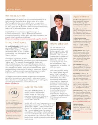 27
                                                                                                                                         27

 alumni news

the key to success                                                                                          Appointments
Andrew Dodds (BSc ManSci 01–4) was recently proﬁled in an                                                   Ilias Basioudis (PhD 96–9) has
article entitled Age no Barrier to Success in the News & Star.                                              been appointed Chairman
The Young Enterprise scheme which turns teenagers into                                                      of the Auditing Special
budding business entrepreneurs has been the secret of success                                               Interest Group of The British
                                                                                                            Accounting Association.
for the 22 year old. He attributes the skills learned from Young
Enterprise to helping him gain his place at WBS.                                                            David Brooks (DLMBA
                                                                                                            98–02) becomes new Business
In 2006 Andrew became sales support manager at                                                              Development Director of
Cumberland House in Carlisle, the head ofﬁce for the                                                        Focus Solutions, the provider
Cumberland Building Society. He is also now chairman of the                                                 of adaptive software solutions.
Carlisle Area Young Enterprise board.
                                                                                                            Vishal Jhunjhunwala
w www.newsandstar.co.uk/news/viewarticle.aspx?id=365295                                                     (MBA 01–2) has joined Tata
                                                                                                            Consultancy Services in their
facing the dragons                                                                                          Global Corporate Marketing
                                                                           strong advocate                  team. TCS is Asia’s largest
Richard Chadwick (EXMBA 00–5)                                                                               software and IT consulting
appeared on BBC TV Dragons’ Den                                            An article in the Local          services provider.
in September, seeking a £160,000                                           Government Chronicle
                                                                           features an interview with       Roger Lovering (BSc AccFin
investment in his SKYROTA micro                                                                             78–81) has moved to Abbey
wind turbine and patent protected                                          Jane Scullion (MPA 99–03)        National plc to take up the
Tricom gearbox.                                                            Assistant Chief Executive,       position of Managing Director
                                                                           Strategy, Performance and        – Cards. Formerly Head of
Reliving his experience, Richard                                           Governance, at Stockport         Card Services at HSBC, Roger
                                                                           MBC. One of the ﬁrst             is a member of the WBS
explains, ‘The programme is designed to put the entrepreneur
                                                                           cohort of graduates from         Advisory Board.
‘on the spot’. One ascends the stairs and at the top it is
sink or swim from the ﬁrst second. The Dragons’ strands of                 the Warwick MPA, she
                                                                                                            Issa Nakhleh (MBA 94–5)
questioning intertwine and come out at each person’s speed                 subsequently secured her job     has been appointed Chief
and independent of each other, so you are inundated with                   with Stockport.                  Financial Ofﬁcer at Ultrasonix
questions all the time and on all subjects. It was quite difﬁcult                                           Medical Corporation based in
but I hope my business experience and management skills                    Jane ﬁrmly believes doing        Burnaby, British Columbia.
helped to steer a course that was ultimately useful.’                      the course helped raise her
                                                                           game, ‘I was looking for a       Geoff Percy (EMBA 85–9)
                                                                                                            CEO of Accantia and Chair of
Although not prepared to invest at that stage, the Dragons                 combination of intellectual
                                                                                                            WBS Founders’ Association
agreed the renewable energy market is a prime growth area.                 stimulation and a cross-         has been appointed Vice-
‘Since the show, we have had a lot of interest and I still hope to         fertilisation of ideas with      Chairman CBI West Midlands.
make the project a winner,’ concludes Richard.                             others and not just people
w www.skyrota.com                                                          in local government and          Graeme Yorston (EXMBA
                                                                           there were a wide variety of     98–02) joined Principality,
                                                                                                            Wales’ largest building society
                  �����
                                   surprise reunion                        people on the course.’ She
                                                                                                            as Chief Operating Ofﬁcer.
               ���                                                         also welcomed the chance
             ��                                                            to see local government

             ��
                                   When Jun Ho Park (MBA 02–3)                                              Henri Winand (EXMBA 99–03)
    � �� �




                                   visited Australia in September,         management from an               has joined Intelligent Energy
                            ��




                                   the last person he expected to          international perspective.       as Chief Executive. Previously
                           ���




             �����������                                                                                    Vice President, Corporate
                                   encounter on a street in Melbourne      ‘I studied in Brussels and the
              ����������           was Grant Atchison (MBA 02–3), a        USA; it was very horizon-        Venturing at Rolls-Royce plc,
                                                                                                            Henri is a former Chairman of
                                   former WBS classmate.                   widening.’
                                                                                                            the WBS Alumni Board.
 The summer 2007 issue                                                                                      w www.intelligent-energy.com
 of nexus will celebrate the
 School’s 40th anniversary and     Jun Ho tells us: ‘It was a huge surprise to meet
 is due out in July 2007.          Grant again completely by chance three years                             David Wreathall
                                                                                                            (BSc Man Sci 83–6) has set up
 If you would like to share your
                                   after we left campus. I didn’t even know he                              Direct Hit Marketing Ltd, to
 memories, photos, anecdotes,      was back in Australia and he wasn’t aware                                work as a freelance marketing
 and experiences since leaving     that I was on holiday there. An amazing                                  consultant.
 WBS, then do please email me      coincidence – it’s still hard to believe but we                          w www.directhitmarketing.co.uk
 E pam.barnes@wbs.ac.uk
                                   were obviously destined to meet again.’ The
 Expect your next issue of our     pair were able to catch up on old times over
 sister publication Warwick        drinks before Jun Ho returned home to Seoul,
 – the magazine in March.
                                   South Korea.
 