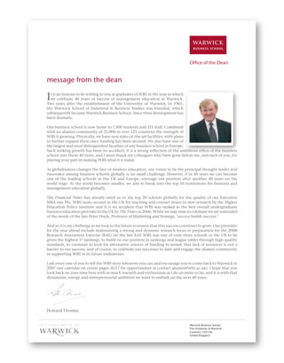 3




                                                                                    �����������������


message from the dean

I t is an honour to be writing to you as graduates of WBS in the year in which
  we celebrate 40 years of success of management education at Warwick.
Two years after the establishment of the University of Warwick, in 1965,
the Warwick School of Industrial & Business Studies was founded, which
subsequently became Warwick Business School. Since then development has
been dramatic.

Our business school is now home to 7,500 students and 315 staff. Combined
with an alumni community of 21,000 in over 125 countries the strength of
WBS is growing. Physically, we have new state-of-the-art facilities, with plans
to further expand these once funding has been secured. We also have one of
the largest and most distinguished faculties of any business school in Europe.
Such striking growth has been no accident; it is a strong reﬂection of the ambitious ethos of the business
school over those 40 years, and I must thank my colleagues who have gone before me, and each of you, for
playing your part in making WBS what it is today.

As globalisation changes the face of modern education, our vision to be the principal thought leader and
innovator among business schools globally is no small challenge. However, if in 40 years we can become
one of the leading schools in the UK and Europe, envisage our position after another 40 years on the
world stage. As the world becomes smaller, we aim to break into the top 10 institutions for business and
management education globally.

The Financial Times has already rated us in the top 20 schools globally for the quality of our Executive
MBA (see P6). WBS ranks second in the UK for teaching and contact hours in new research by the Higher
Education Policy Institute and it is no accident that WBS was ranked as the best overall undergraduate
business education provider in the UK by The Times in 2006. While we take time to celebrate we are reminded
of the words of the late Peter Doyle, Professor of Marketing and Strategy, ‘success builds success.’

And so it is my challenge as we look to the future to ensure that this success continues to grow. Our priorities
for the year ahead include maintaining a strong and dynamic research focus in preparation for the 2008
Research Assessment Exercise (RAE) (in the last RAE WBS was one of only three schools in the UK to be
given the highest 5* ranking), to build on our position in rankings and league tables through high quality
standards, to continue to look for alternative sources of funding to ensure that lack of resources is not a
barrier to our success, and of course, to celebrate our successes to date and engage the alumni community
in supporting WBS in its future endeavours.

I ask every one of you to tell the WBS story wherever you can and encourage you to come back to Warwick in
2007 (see calendar on centre pages 16/17 for opportunities or contact alumni@wbs.ac.uk). I hope that you
look back on your time here with as much warmth and enthusiasm as I do on mine so far, and it is with that
dynamism, energy and entrepreneurial ambition we want to embark on the next 40 years.




Howard Thomas


                                                                                    �����������������������
                                                                                    �������������������������
                                                                                    �����������������
                                                                                    ��������������
 