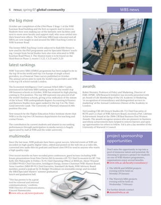 6 nexus: spring 07 global community                                                                          WBS news

the big move
October saw completion of the £9m Phase 3 Stage 1 of the WBS
Scarman Road building and the ﬁrst occupants start to move in.
Students were seen making use of the fantastic new facilities and
next to move were faculty and support staff, who soon settled into
their brand new ofﬁces. The full-time MBA team relocated and all
MBAs are now taught in and around the MBA Teaching Centre in
WBS Scarman Road.

The former MBA Teaching Centre adjacent to Radcliffe House is
now used by the PhD programme and for Specialist Masters’ teach-
ing. Groups from Social Studies have also now relocated to WBS
Scarman Road Phase 2. The Alumni team is to be found on the
third ﬂoor in Phase 3, rooms C3.22, C3.23 and C3.25


latest rankings
WBS’ Executive MBA (EMBA) programme has been judged to be in
the top 10 in the world and top 3 in Europe of single school
providers, in a Financial Times survey published in October.
The annual survey aims to rank the world’s top providers and WBS
is the top UK school outside London.

The Economist Intelligence Unit’s annual Which MBA? Guide,              awards
announced its full-time MBA ranking results for the world’s top
100 business schools in October. WBS has retained its high placing,     Robin Wensley, Professor of Policy and Marketing, Director of
coming in 31st position. The top 100 represent one percent of all       ESRC/EPSRC AIM Research Initiative was recently presented with
the world’s business schools, giving a true indication of the stature   an Award of Life Membership of the UK Academy of Marketing
of the School. WBS undergraduate degrees Accounting & Finance           ‘in recognition of extraordinary and distinguished services to
and Business Studies were again ranked in the top 3 in The Times        marketing’ at the Annual Conference Dinner of the Academy in
Good University Guide. The University of Warwick retained its 8th       London.
position this year.
                                                                        Val Gooding CBE (BA French Studies 68–71) Chief Executive of
New research by the Higher Education Policy Institute shows that        BUPA and Co-chair of WBS Advisory Board, received a PwC Lifetime
WBS is in the top two UK business departments for teaching and          Achievement Award at the 2006 CBI Real Business First Women
contact hours.                                                          Awards. The awards recognise women who are pioneers in business
                                                                        and whose achievements have helped to remove barriers and open
The contribution by current students and alumni to our ranking          up opportunities for others to follow. Val is also a lay member of the
performances through participation in media surveys is hugely           University of Warwick’s Council.
appreciated by staff at WBS and the wider university.


multimedia                                                                                      project sponsorship
Since the last issue, WBS podcasts have been a great success. Selected events at WBS are        opportunities
recorded on high quality digital video, edited and posted on the web site as a video ﬁle,
converted into audio ﬁles for podcasts and burnt onto DVD to send to anyone who wants
a high quality copy.                                                                            Don’t miss the opportunity to tap into a
                                                                                                pool of immense talent and potential. By
Over recent months we have recorded press conferences; guest lectures including WBS             choosing to sponsor a project for students
forum presentations from Peter Davies (BA Economics 69-72) Chief Economist for BP: Tim          on one of WBS Masters programmes,
Kelly (BA Philosophy & Politics 76-9) Chief Operating Ofﬁcer at RHM plc, Henri Winand           organisations enjoy several beneﬁts.
(EXMBA 99-03) Chief Executive, Intelligent Energy, former Chairman WBS Alumni Board;            W www.wbs.ac.uk/faculty/consultancy/
Anne Gunther (MBA 89-91) Chief Executive, Standard Life Bank, WBS Advisory Board
member; posted a podcast by Dr Bridget Woodman on renewable energy and recorded                 • The MSOR and MSISM projects
the MBA/Specialist Masters’ summer graduation                                                     evening will be held on
lunch and graduation ball.                                                                        Monday 29 January

‘This has proven to be a great                                                                  • The Warwick MBA projects
tool for external and internal                                                                    evening will be held on
communications,’ conﬁrms                                                                          Wednesday 7 February
WBS Director of Communications,
Vincent Hammersley.                                                                             For further details contact
W www.wbs.ac.uk/news/podcasts/                                                                  E alumni@wbs.ac.uk
 