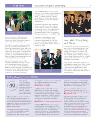 WBS news                           nexus: spring 07 global community                                                           7


                                                     Two top WBS graduates were awarded
                                                     prizes for their excellent work on marketing
                                                     during their ﬁnal year of study. Emma
                                                     Birch, 21, from St Austell in Cornwall,
                                                     and Lisa Davies, 22, from Pontypridd in
                                                     Wales, graduated in July with a BSc in
                                                     Management.

                                                     Emma won the Fujitsu Best Marketing
                                                     Student Award, sponsored by Fujitsu
                                                     Services. Their Commercial Marketing
                                                     Director, Ian Hunter, who organised the
                                                     sponsorship this year, coincidentally
  summertime for graduation                          started his business career with a BSc in
                                                     Management Sciences from WBS in 1982.
                                                                                                      Hong Kong graduates
Sunny skies greeted WBS graduands                    Lisa won the Star Chamber Award
attending the Summer Graduation                      for the best student in Marketing
ceremonies at the University of Warwick              Communications, given by the Chief             dean visits Hong Kong
on Tuesday 11 and Friday 14 July.                    Executive of The Star Chamber, John
                                                     Wringe, who regularly delivers lectures to     and China
The School hosted a buffet lunch for the             students at WBS.
graduates, their families and friends, in a                                                         Dean Howard Thomas visited Hong Kong
luxurious marquee sited by the lake at the                                                          and China in November on his ﬁrst visit
side of WBS Scarman Road. Conversation                                                              to this region as Dean of WBS. During
ﬂowed over lunch to the accompaniment                                                               his stay in Hong Kong he spoke at the
of music by The Melodia String Quartet on                                                           DLMBA anniversary celebration lunch
Tuesday and The Zenith Hot Stompers jazz                                                            and academic update, alongside Professor
band on Friday. Prizes were presented and                                                           Colin Carnall, Associate Dean for Executive
an excellent time was had by all.                                                                   Education. (See P16). He also presented
                                                                                                    certiﬁcates to graduands.
Howard Thomas, the Dean of WBS
congratulated all the graduates on their                                                            Dean Thomas commented, ‘After my visit
achievements and wished them every                                                                  to Hong Kong, I spoke at the CEIBS (China
success in the future. Nathalie Walker,                                                             Europe International Business School)
Head of Alumni Relations, welcomed them                                                             Conference on Leading China’s Future,
as members of the WBS Alumni Association                                                            Future Chinese Leaders. It was my great
– a network of around 20,000 former                    prize-winning students                       pleasure to be representing WBS at such an
students in 121 different countries.                                                                esteemed event.’


  40th anniversary celebrations
                �����          Throughout            email updates, so please ensure your details   guided tours of campus, family friendly
             ���
           ��                  2007 why not re-      are correct by returning the enclosed          activities, light-hearted lectures and a

           ��
  � �� �




                               engage with WBS,      update form or visiting                        garden party style lunch by the lake. Full
                               meet with fellow      w www.wbs.ac.uk/alumni                         details will be available online soon.
                          ��




                               graduates and enjoy
                         ���




           �����������
                               the opportunities     Academic update series: WBS has one            If you are keen to track down former
            ����������         on offer through      of the largest faculties of any European       classmates use the online directory at
                               our comprehensive     business school and throughout 2007 we         w www.wbs.ac.uk/alumni/networking.cfm
                               events programme.     will be showcasing their work in a series of   e alumni.wbs.ac.uk
                                                     academic updates. On 10 March, the ﬁrst
  WBS is proud to boast one of the most              will focus on 21st century management.         A global community: On 15 November
  active alumni programmes of any UK                 Full details are online and booking is         we aim to unite the WBS community
  business school and in our celebratory             now open.                                      around the globe by encouraging
  year there are several key opportunities to        w www.wbs.ac.uk/alumni/forthcoming.cfm         alumni wherever they are to have dinner
  engage with alumni, faculty and friends                                                           together or meet for drinks. If you would
  of the School. Details are online at               Campus celebrations: In July we hope to        like to get involved in organising a
  w www.wbs.ac.uk/40                                 reunite many WBS graduates with each           gathering, or need help reuniting your
                                                     other and with campus. The Summer Ball         classmates, email alumni@wbs.ac.uk to
  Events are also listed in the calendar             takes place on Friday 20 July (this year       register your interest. Members of faculty
  on P14/15. Online booking is already               will see a 1960s theme – thinking back to      will be travelling to places with large
  available for many events and                      the founding years of WBS!) On Saturday        concentrations of alumni and all events
  throughout the year you will receive               21 July, enjoy tours of the WBS facilities,    will receive an events support package.
 