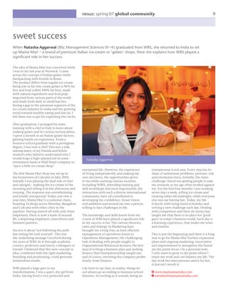 nexus: spring 07 global community                                                           9




sweet success
When Natasha Aggarwal (BSc Management Sciences 01–4) graduated from WBS, she returned to India to set
up Mama Mia! – a brand of premium Italian ice-cream or ‘gelato’ shops. Here she explains how WBS played a
signiﬁcant role in her success.

The idea of Mama Mia! was conceived while
I was in my last year at Warwick. I came
across the concept of Italian gelato while
backpacking with friends in Rome.
The product differs from regular ice-cream
being low in fat (the cream gelato is 96% fat
free and fruit sorbet 100% fat free), made
with natural ingredients and fruit pulp
imported from various parts of the world
and made fresh daily in small batches.
Seeing a gap in the premium segment of the
ice-cream industry in India and the growing
trend towards healthy eating and low fat, I
felt there was scope for exploiting this niche.

After graduation, I arranged for some
training with a chef in Italy to learn about
making gelato and its various technicalities.
I spent a month in an Italian gelato factory,
gaining hands-on experience. From a
business school graduate with a prestigious
degree, I was now a chef! This was a joke
among many of my friends and fellow
students who failed to understand why I
would forgo a high salaried job in some              Natasha Aggarwal
investment bank or Wall Street company to
‘open a little ice-cream shop.’
                                                  unexposed life. However, the experience         entrepreneur is not easy. Every step has its
The ﬁrst Mama Mia! shop was set up in             of living independently and making my           share of unforeseen problems, pressure, risk
my hometown of Calcutta in May 2005.              own decisions, the opportunities given          and emotional stress. Initially, the main
Initially I was playing the dual role of chef     to me while running various societies,          challenge I faced was getting people to take
and salesgirl – making the ice-cream in the       including WBSS, attending training and          me seriously as my age often worked against
morning and selling it in the afternoon and       skill workshops and most importantly, the       me. For the ﬁrst four months I was working
evening. The response was overwhelming            interaction with such a diverse international   seven days a week, selling ice-cream and
and totally unexpected. Today, just over a        community, have all contributed in              clearing tables till midnight, while everyone
year later, Mama Mia! is a national chain,        developing my conﬁdence, broad vision           else was out having fun. Today, my life
boasting 14 shops across Mumbai, Bangalore        and ambition and turned me into a person        is hectic with tiring travel schedules and
and Calcutta with other cities in the             willing to face challenges in life.             solving a new challenge each day. Dealing
pipeline. Having started off with only three                                                      with competitors and their sly tactics has
employees, there is now a team of around          The knowledge and skills learnt from my         taught me that there is no place for ‘good
80, comprising employees, franchisees and         course at WBS have played a signiﬁcant role     guys’ in today’s business world. Each day is
business partners.                                in my success so far. The various theories,     a learning experience, that makes me wiser
                                                  cases and strategy in Marketing have            and smarter.
Success is about ‘not following the path          brought me a long way; as have efﬁcient
but setting the trail yourself’. This was         management of operations learnt in              This is just the beginning and there is a long
the underlying message I received during          Operations Management, the challenging          way to go for Mama Mia! Further expansion
my years at WBS, be it through academic           task of dealing with people taught in           plans and ongoing marketing, innovation
courses, professors and tutors, colleagues or     Organisational Behaviour lectures; the ﬁrst     and improvement to strengthen the brand
friends. I believed that this new concept or      step of writing a business plan and seeking     are the prime focus. On a personal note,
idea, combined with the right marketing,          ﬁnance that Entrepreneurship taught me;         I only want to grow to the point where I
branding and positioning, could generate          and of course, investing the company proﬁts     enjoy my work and can balance my life. The
tremendous results.                               wisely, from Finance.                           day work becomes pressure and is no fun,
                                                                                                  it just isn’t worth it.
WBS played a large part in my                     I do have to say that, in reality, things do
transformation. I was a quiet, shy girl from      not always go according to business school      W www.mamamiaindia.com
India, having lived a very protected and          theories. As exciting as it sounds, being an    e natasha@mamamiaindia.com
 