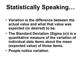 Statistically Speaking… Variation is the difference between the actual value and what that value was expected (or desired) to be. The Standard Deviation (Sigma (  )) is a quantitative measure of the variation of individual data items about the mean (expected value) of those items. People notice variation. 