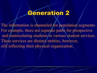 Generation 2 The information is channeled for population segments.  For example, there are separate paths for prospective  and matriculating students to various student services.  These services are distinct entities, however, still reflecting their physical organization. 