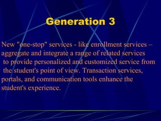 Generation 3 New "one-stop" services - like enrollment services –  aggregate and integrate a range of related services  to provide personalized and customized service from  the student's point of view. Transaction services,  portals, and communication tools enhance the  student's experience. 