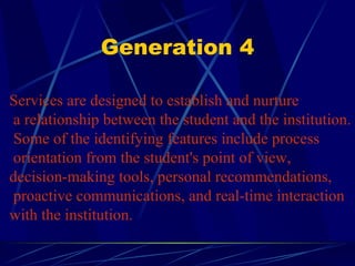 Generation 4 Services are designed to establish and nurture a relationship between the student and the institution. Some of the identifying features include process orientation from the student's point of view,  decision-making tools, personal recommendations, proactive communications, and real-time interaction  with the institution.  