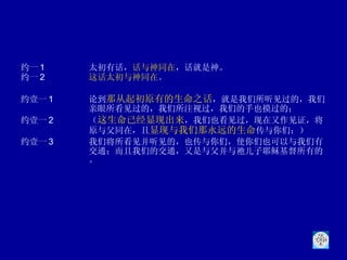 约一 1 太初有话， 话与神同在 ，话就是神。  约一 2 这话太初与神同在 。 约壹一 1 论到 那从起初原有的生命之话 ，就是我们所听见过的，我们亲眼所看见过的，我们所注视过，我们的手也摸过的；  约壹一 2 （ 这生命已经显现出来 ，我们也看见过，现在又作见证，将原与父同在，且 显现与我们那永远的生命 传与你们；） 约壹一 3 我们将所看见并听见的，也传与你们，使你们也可以与我们有交通；而且我们的交通，又是与父并与祂儿子耶稣基督所有的。 