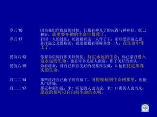 罗五 10 因为我们作仇敌的时候，且藉着神儿子的死得与神和好，既已和好， 就更要在祂的生命里得救了 。 罗五 17 若因一人的过犯，死就藉着这一人作了王，那些受洋溢之恩，并洋溢之义恩赐的，就更要藉着耶稣基督一人， 在生命中作王了 。  提前六 12 你要为信仰打那美好的仗， 持定永远的生命 ；你已蒙召 进入这永远的生命 ，也在许多见证人面前，作了美好的承认。 提前六 19 为着将来，替自己积存美好的根基作宝藏，叫他们 持定那真实的生命 。 启二二 14 那些洗净自己袍子的有福了， 可得权柄到生命树那里 ，也能从门进城。  启二二 17 那灵和新妇说，来！听见的人也该说，来！口渴的人也当来； 愿意的都可以白白取生命的水喝 。  