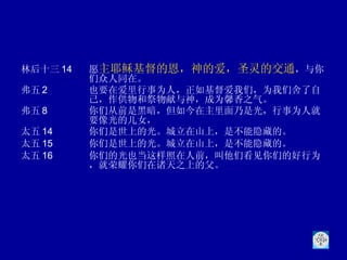林后十三 14 愿 主耶稣基督的恩，神的爱，圣灵的交通 ，与你们众人同在。 弗五 2 也要在爱里行事为人，正如基督爱我们，为我们舍了自己，作供物和祭物献与神，成为馨香之气。 弗五 8 你们从前是黑暗，但如今在主里面乃是光，行事为人就要像光的儿女，  太五 14 你们是世上的光。城立在山上，是不能隐藏的。  太五 15 你们是世上的光。城立在山上，是不能隐藏的。 太五 16 你们的光也当这样照在人前，叫他们看见你们的好行为，就荣耀你们在诸天之上的父。 
