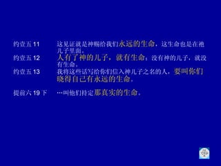 约壹五 11 这见证就是神赐给我们 永远的生命 ，这生命也是在祂儿子里面。 约壹五 12 人有了神的儿子，就有生命 ；没有神的儿子，就没有生命。 约壹五 13 我将这些话写给你们信入神儿子之名的人， 要叫你们晓得自己有永远的生命 。 提前六 19 下 …叫他们持定 那真实的生命 。 