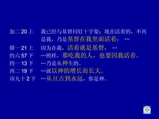 加二 20 上 我已经与基督同钉十字架；现在活着的，不再是我，乃是 基督在我里面活着 ； … 腓一 21 上 因为在我， 活着就是基督 ， … 约六 57 下 …照样， 那吃我的人，也要因我活着 。  约一 13 下 …乃是从 神 生的。 西二 19 下 …就 以神的增长而长大 。 诗九十 2 下 … 从亘古到永远 ，你是神。 