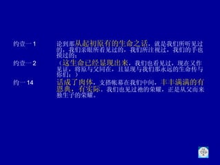 约壹一 1 论到那 从起初原有的生命之话 ，就是我们所听见过的，我们亲眼所看见过的，我们所注视过，我们的手也摸过的；  约壹一 2 （ 这生命已经显现出来 ，我们也看见过，现在又作见证，将原与父同在，且显现与我们那永远的生命传与你们；） 约一 14 话成了肉体 ，支搭帐幕在我们中间， 丰丰满满的有恩典，有实际 。我们也见过祂的荣耀，正是从父而来独生子的荣耀。 