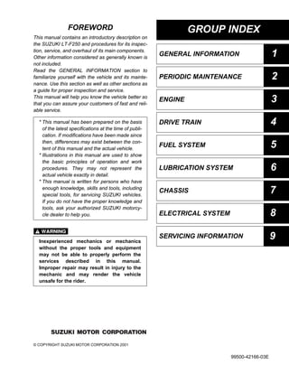 GROUP INDEX
GENERAL INFORMATION 1
PERIODIC MAINTENANCE 2
ENGINE 3
DRIVE TRAIN 4
FUEL SYSTEM 5
LUBRICATION SYSTEM 6
CHASSIS 7
ELECTRICAL SYSTEM 8
SERVICING INFORMATION 9
FOREWORD
This manual contains an introductory description on
the SUZUKI LT-F250 and procedures for its inspec-
tion, service, and overhaul of its main components.
Other information considered as generally known is
not included.
Read the GENERAL INFORMATION section to
familiarize yourself with the vehicle and its mainte-
nance. Use this section as well as other sections as
a guide for proper inspection and service.
This manual will help you know the vehicle better so
that you can assure your customers of fast and reli-
able service.

© COPYRIGHT SUZUKI MOTOR CORPORATION 2001
* This manual has been prepared on the basis
of the latest specifications at the time of publi-
cation. If modifications have been made since
then, differences may exist between the con-
tent of this manual and the actual vehicle.
* Illustrations in this manual are used to show
the basic principles of operation and work
procedures. They may not represent the
actual vehicle exactly in detail.
* This manual is written for persons who have
enough knowledge, skills and tools, including
special tools, for servicing SUZUKI vehicles.
If you do not have the proper knowledge and
tools, ask your authorized SUZUKI motorcy-
cle dealer to help you.
Inexperienced mechanics or mechanics
without the proper tools and equipment
may not be able to properly perform the
services described in this manual.
Improper repair may result in injury to the
mechanic and may render the vehicle
unsafe for the rider.
99500-42166-03E
 