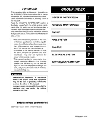GROUP INDEX
GENERAL INFORMATION 1
PERIODIC MAINTENANCE 2
ENGINE 3
FUEL SYSTEM 4
CHASSIS 5
ELECTRICAL SYSTEM 6
7
FOREWORD
This manual contains an introductory description on
the SUZUKI LT-Z90 and procedures for its inspec-
tion/service and overhaul of its main components.
Other information considered as generally known is
not included.
Read the GENERAL INFORMATION section to
familiarize yourself with the vehicle and its mainte-
nance. Use this section as well as other sections to
use as a guide for proper inspection and service.
This manual will help you know the vehicle better so
that you can assure your customers of fast and reli-
able service.
#
© COPYRIGHT SUZUKI MOTOR CORPORATION 2006
* This manual has been prepared on the basis
of the latest specifications at the time of publi-
cation. If modifications have been made since
then, differences may exist between the con-
tent of this manual and the actual vehicle.
* Illustrations in this manual are used to show
the basic principles of operation and work
procedures. They may not represent the
actual vehicle exactly in detail.
* This manual is written for persons who have
enough knowledge, skills and tools, including
special tools, for servicing SUZUKI vehicles.
If you do not have the proper knowledge and
tools, ask your authorized SUZUKI motorcy-
cle dealer to help you.
Inexperienced mechanics or mechanics
without the proper tools and equipment
may not be able to properly perform the
services described in this manual.
Improper repair may result in injury to the
mechanic and may render the vehicle
unsafe for the rider.
SERVICING INFORMATION
99500-40021-03E
 