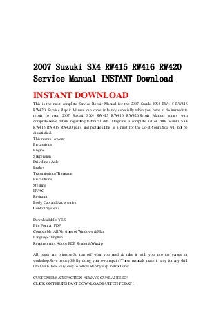 2007 Suzuki SX4 RW415 RW416 RW420
Service Manual INSTANT Download
INSTANT DOWNLOAD
This is the most complete Service Repair Manual for the 2007 Suzuki SX4 RW415 RW416
RW420 .Service Repair Manual can come in handy especially when you have to do immediate
repair to your 2007 Suzuki SX4 RW415 RW416 RW420.Repair Manual comes with
comprehensive details regarding technical data. Diagrams a complete list of 2007 Suzuki SX4
RW415 RW416 RW420 parts and pictures.This is a must for the Do-It-Yours.You will not be
dissatisfied.
This manual covers:
Precautions
Engine
Suspension
Driveline / Axle
Brakes
Transmission / Transaxle
Precautions
Steering
HVAC
Restraint
Body, Cab and Accessories
Control Systems
Downloadable: YES
File Format: PDF
Compatible: All Versions of Windows & Mac
Language: English
Requirements: Adobe PDF Reader &Winzip
All pages are printable.So run off what you need & take it with you into the garage or
workshop.Save money $$ By doing your own repairs!These manuals make it easy for any skill
level with these very easy to follow.Step by step instructions!
CUSTOMER SATISFACTION ALWAYS GUARANTEED!
CLICK ON THE INSTANT DOWNLOAD BUTTON TODAY！
 