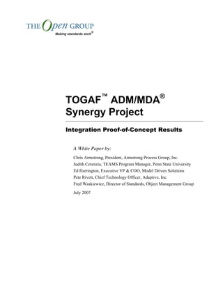 TOGAF™
ADM/MDA®
Synergy Project
Integration Proof-of-Concept Results
A White Paper by:
Chris Armstrong, President, Armstrong Process Group, Inc.
Judith Cerenzia, TEAMS Program Manager, Penn State University
Ed Harrington, Executive VP & COO, Model Driven Solutions
Pete Rivett, Chief Technology Officer, Adaptive, Inc.
Fred Waskiewicz, Director of Standards, Object Management Group
July 2007
 