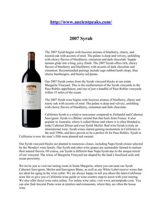  HYPERLINK 
http://www.ancientpeaks.com/
 http://www.ancientpeaks.com/ 2007 Syrah left0The 2007 Syrah begins with luscious aromas of blueberry, cherry, and toasted oak with accents of mint. The palate is deep and velvety, unfolding with chewy flavors of blackberry, cinnamon and dark chocolate. Supple tannins glide into a long, juicy finish. The 2007 Syrah offers rich, chewy flavors of blueberry and blackberry with accents of dark chocolate and cinnamon. Recommended pairings include sage-rubbed lamb chops, blue cheese hamburgers, and hearty red pastas.  Our 2007 Syrah comes from the Syrah vineyard blocks at our estate Margarita Vineyard. This is the southernmost of the Syrah vineyards in the Paso Robles appellation, and one of just a handful of Paso Robles vineyards within 15 miles of the ocean.  The 2007 Syrah wine begins with luscious aromas of blueberry, cherry and toasty oak with accents of mint. The palate is deep and velvety, unfolding with chewy flavors of blackberry, cinnamon and dark chocolate.  California Syrah is a relative newcomer compared to Zinfandel and Cabernet Sauvignon. Syrah is a Rhône varietal that that hails from France. It also popular in Australia, where it called Shiraz and where it is often blended to make Cabernet Shiraz and even Syrah Merlot. Red wine Syrah is truly an international wine. Syrah wines started gaining momentum in California in the mid 1990s, and have proven to be a perfect fit for Paso Robles. Syrah in California is now the state’s fifth most planted red varietal.  Our Syrah vineyard blocks are planted to numerous clones, including Napa Syrah clones selected by the Mondavi wine family. Our Syrah and other wine grapes are sustainably farmed to nurture their natural flavors. Of course, our Syrah is different than Napa Syrah due to the unique terroir of our vineyard. The wines of Margarita Vineyard are shaped by the land’s fossilized soils and ocean proximity.  We invite you to visit our tasting room in Santa Margarita, where you can taste our Syrah Cabernet Sauvignon, Merlot and Sauvignon Blanc, as well as our White Label reserve wines that are ideal for aging in the wine cellar. We are always happy to tell you about the latest California wine fair or give you a California wine guide or wine country map to assist with your touring. We also offer direct wine sales online. For online wine sales, visit www.ancientpeaks.com. You can also find Ancient Peaks wine at retailers and restaurants, where they are often the house wine.  At our tasting room, you can also join our A-List Wine Club, which entitles you to a wine discount. The wine tasting experience is also complimentary to our club members. We ship wines three times per year, making it more affordable than a monthly wine club. Club members can also order wines at a special savings. We also host special events for club members and provide a newsletter detailing our wines and news, as well as information on the Paso Robles Wine Festival 2009 and other local events.  We are one of the few San Luis Obispo wineries to offer personal vineyard tours, which take place on the first and third Saturdays of the month. Our wine guide drives guests through the vineyard and talks about what goes into making our red wines. Grapes were first planted on our ranch in the late 1770s, making it a historic landmark in the wine country of Paso Robles and the wine country of California. When you tour wine country with us, you’ll enjoy an unforgettable experience.  Top of Form 750ml     $16.00   Bottom of Form Detailed Wine Information Alcohol:15.1%%Appellation:Paso RoblesSub-Appellation:Paso RoblesRelease Date:August 01, 2009Varietal:SyrahYear:2007 