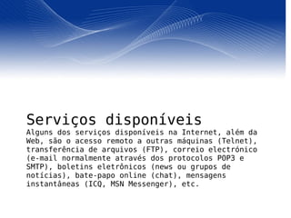 Serviços disponíveis Alguns dos serviços disponíveis na Internet, além da Web, são o acesso remoto a outras máquinas (Telnet), transferência de arquivos (FTP), correio electrónico (e-mail normalmente através dos protocolos POP3 e SMTP), boletins eletrônicos (news ou grupos de notícias), bate-papo online (chat), mensagens instantâneas (ICQ, MSN Messenger), etc. 