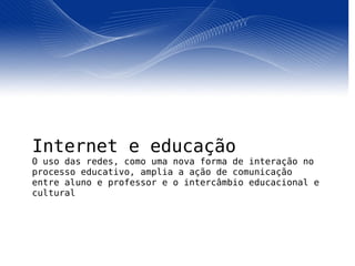 Internet e educação O uso das redes, como uma nova forma de interação no processo educativo, amplia a ação de comunicação entre aluno e professor e o intercâmbio educacional e cultural 