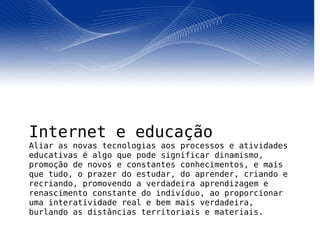 Internet e educação Aliar as novas tecnologias aos processos e atividades educativas é algo que pode significar dinamismo, promoção de novos e constantes conhecimentos, e mais que tudo, o prazer do estudar, do aprender, criando e recriando, promovendo a verdadeira aprendizagem e renascimento constante do indivíduo, ao proporcionar uma interatividade real e bem mais verdadeira, burlando as distâncias territoriais e materiais. 