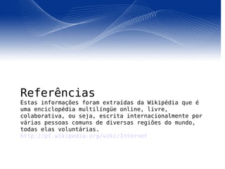 Referências Estas informações foram extraídas da Wikipédia que é uma enciclopédia multilíngüe online, livre, colaborativa, ou seja, escrita internacionalmente por várias pessoas comuns de diversas regiões do mundo, todas elas voluntárias.  http://pt.wikipedia.org/wiki/Internet 
