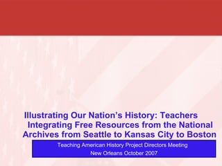 Illustrating Our Nation’s History: Teachers Integrating Free Resources from the National Archives from Seattle to Kansas City to Boston   Teaching American History Project Directors Meeting  New Orleans October 2007 