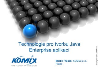 Copyright ©  2007 KOMIX s.r.o.  Martin Ptáček , KOMIX s.r.o. Praha Technologie pro tvorbu Java Enterprise aplikací 
