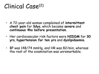 • A 72-year-old woman complained of intermittent
chest pain for 3dys, which became severe and
continuous 4hs before presentation.
Clinical Case(2)
• Her cardiovascular risk factors were NIDDM for 30
yrs, hypertension for ten yrs and dyslipidaemia.
• BP was 148/74 mmHg, and HR was 82/min, whereas
the rest of the examination was unremarkable.
 