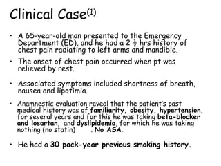 • A 65-year-old man presented to the Emergency
Department (ED), and he had a 2 ½ hrs history of
chest pain radiating to left arms and mandible.
Clinical Case(1)
• Anamnestic evaluation reveal that the patient’s past
medical history was of familiarity, obesity, hypertension,
for several years and for this he was taking beta-blocker
and losartan, and dyslipidemia, for which he was taking
nothing (no statin) . No ASA.
• He had a 30 pack-year previous smoking history.
• The onset of chest pain occurred when pt was
relieved by rest.
• Associated symptoms included shortness of breath,
nausea and lipotimia.
 