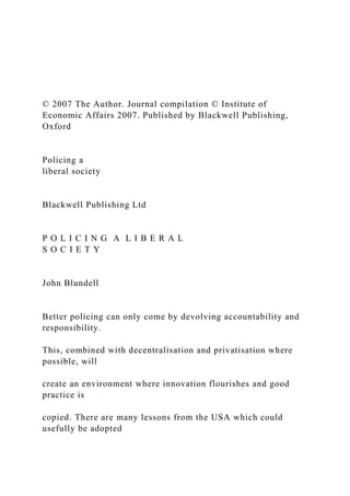 © 2007 The Author. Journal compilation © Institute of
Economic Affairs 2007. Published by Blackwell Publishing,
Oxford
Policing a
liberal society
Blackwell Publishing Ltd
P O L I C I N G A L I B E R A L
S O C I E T Y
John Blundell
Better policing can only come by devolving accountability and
responsibility.
This, combined with decentralisation and privatisation where
possible, will
create an environment where innovation flourishes and good
practice is
copied. There are many lessons from the USA which could
usefully be adopted
 
