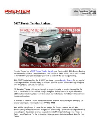 2007 Toyota Tundra Amherst




Premier Toyota has a 2007 Toyota Tundra for sale near Amherst OH. This Toyota Tundra
has an exterior color of Timberland Mica. The vehicle is VIN# 5TBBT54197S451458 and
is provided for your convenience if you wish to research this car independently.

This 2007 Tundra is selling for $19,000 but please contact Premier Toyota for any special
sales or promotions that may apply to this car. You can request those details by using our
Free Price Quote form on our website.

All Premier Toyota vehicles go through an inspection prior to placing them online for
sale. If you would like to confirm today's best price on this vehicle or if you would like
additional information, please view this car on our website and provide us with your basic
contact information.

A member of Premier Toyota Internet sales team member will contact you promptly. Of
course we are just a phone call away: 877-673-0308

You will be also pleased to know that we service the Toyota cars that we sell. Our
professionally trained technicians will provide outstanding Toyota service for your vehicle.
Our auto parts department also has access to Toyota OEM parts to keep your vehicle at
factory specifications. For the best car service experience visit our Amherst Auto Service
Center.
 